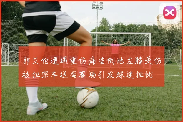 郭艾伦遭遇重伤痛苦倒地左膝受伤被担架车送离赛场引发球迷担忧
