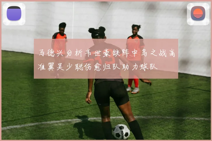 马德兴分析韦世豪缺阵中乌之战高准翼吴少聪伤愈归队助力球队