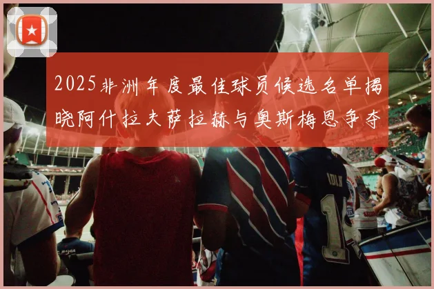 2025非洲年度最佳球员候选名单揭晓阿什拉夫萨拉赫与奥斯梅恩争夺荣耀