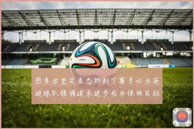 图多尔坚定表态热刺下赛季必为英超球队强调追求进步而非保级目标