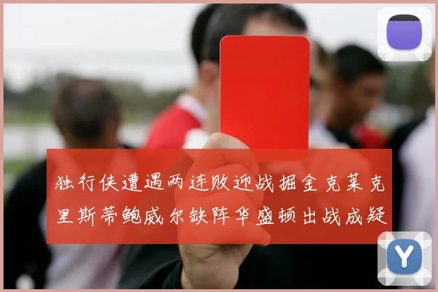 独行侠遭遇两连败迎战掘金克莱克里斯蒂鲍威尔缺阵华盛顿出战成疑