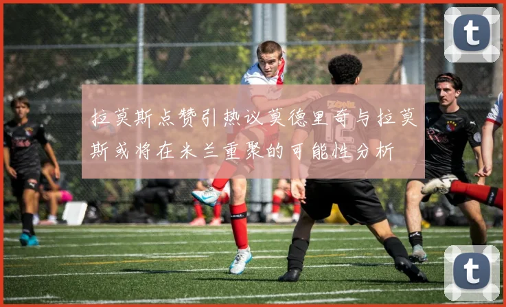 拉莫斯点赞引热议莫德里奇与拉莫斯或将在米兰重聚的可能性分析