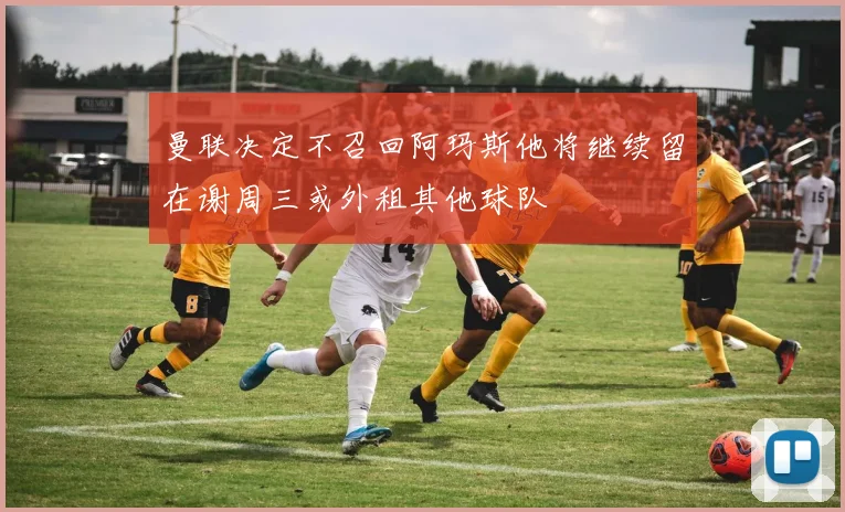 曼联决定不召回阿玛斯他将继续留在谢周三或外租其他球队