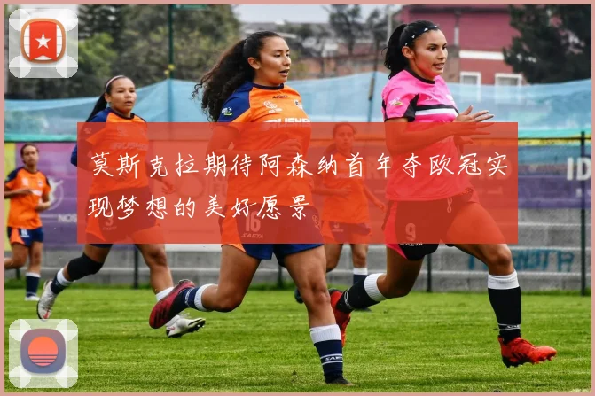莫斯克拉期待阿森纳首年夺欧冠实现梦想的美好愿景