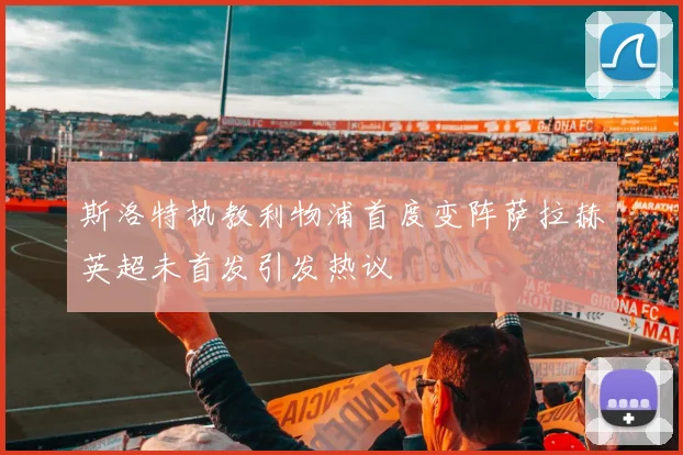 斯洛特执教利物浦首度变阵萨拉赫英超未首发引发热议