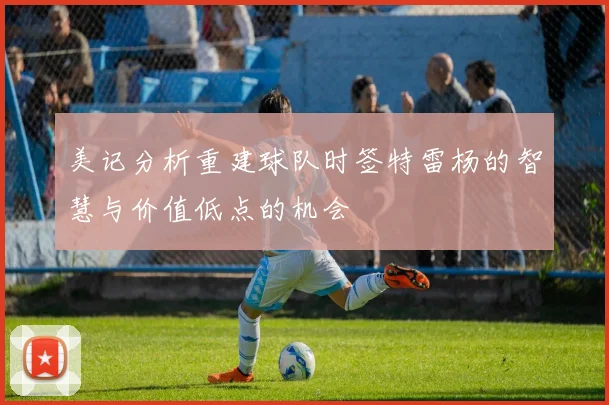 美记分析重建球队时签特雷杨的智慧与价值低点的机会