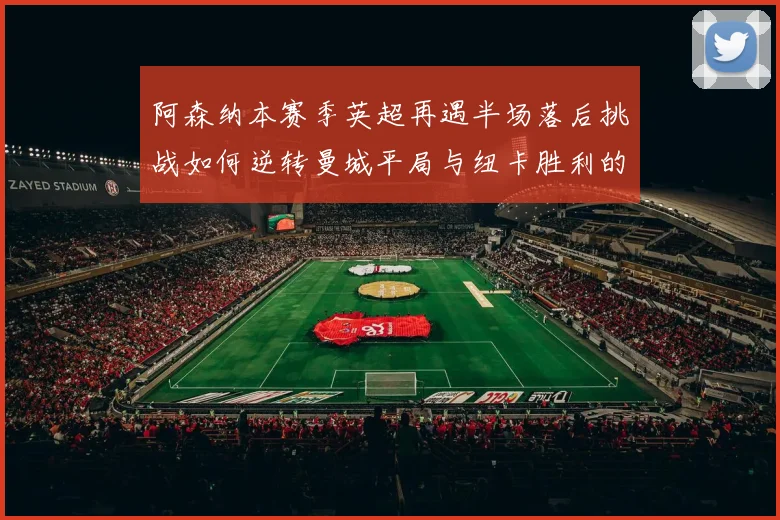 阿森纳本赛季英超再遇半场落后挑战如何逆转曼城平局与纽卡胜利的启示