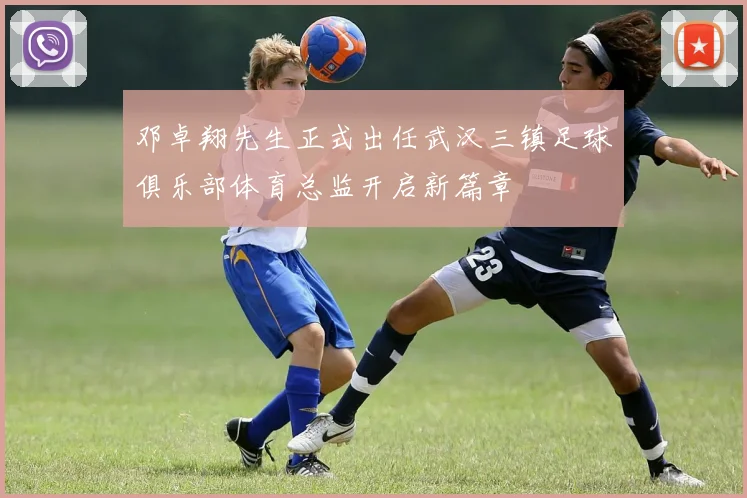 邓卓翔先生正式出任武汉三镇足球俱乐部体育总监开启新篇章