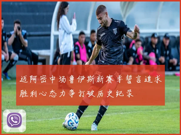 迈阿密中场鲁伊斯新赛季誓言追求胜利心态力争打破历史纪录