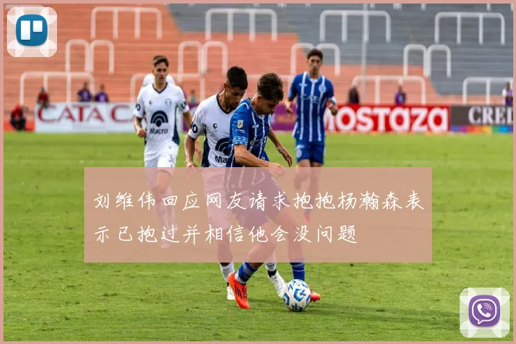 刘维伟回应网友请求抱抱杨瀚森表示已抱过并相信他会没问题