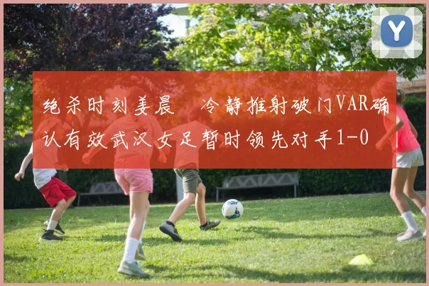 绝杀时刻姜晨璟冷静推射破门VAR确认有效武汉女足暂时领先对手1-0