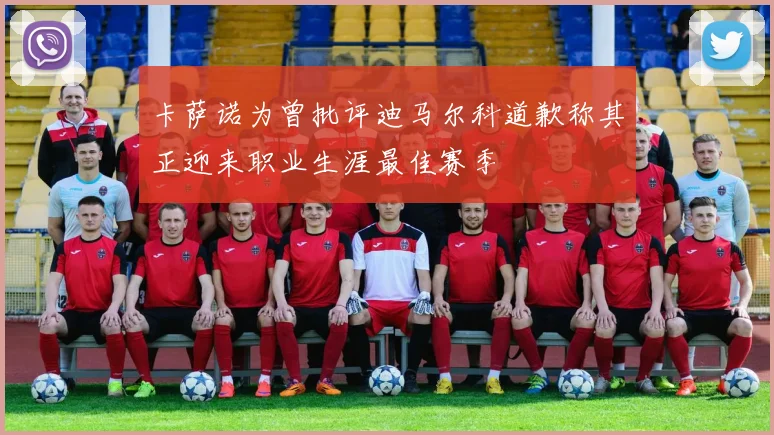 卡萨诺为曾批评迪马尔科道歉称其正迎来职业生涯最佳赛季