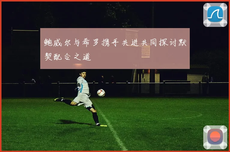 鲍威尔与希罗携手共进共同探讨默契配合之道