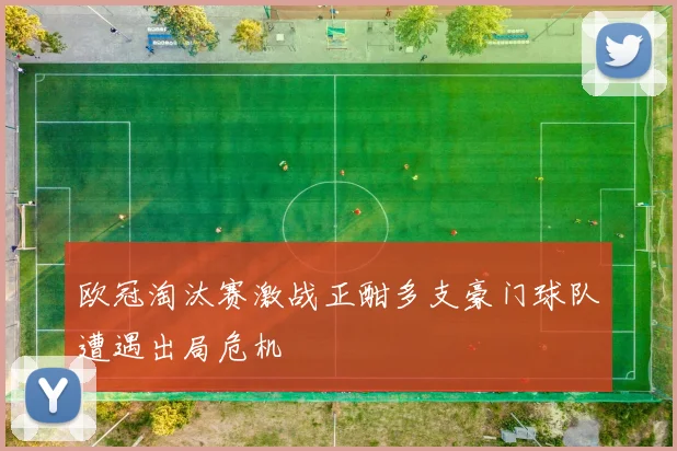 欧冠淘汰赛激战正酣多支豪门球队遭遇出局危机