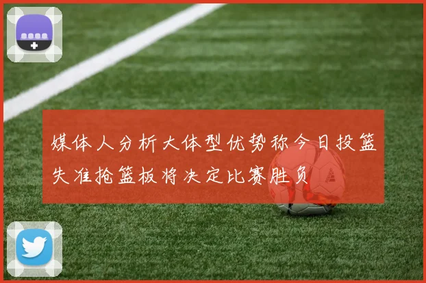 媒体人分析大体型优势称今日投篮失准抢篮板将决定比赛胜负