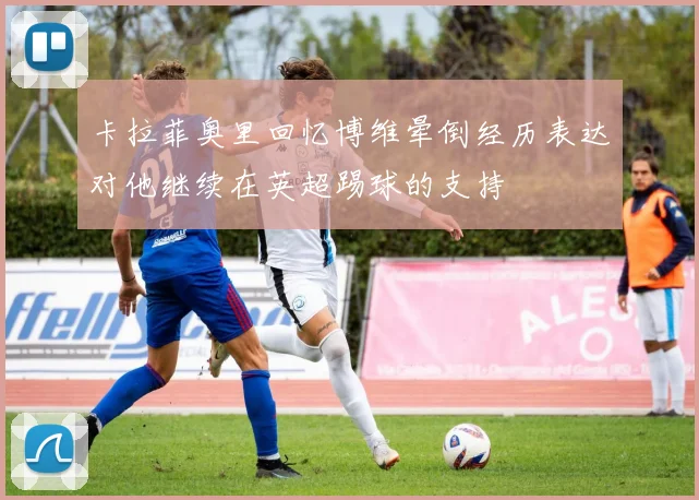 卡拉菲奥里回忆博维晕倒经历表达对他继续在英超踢球的支持