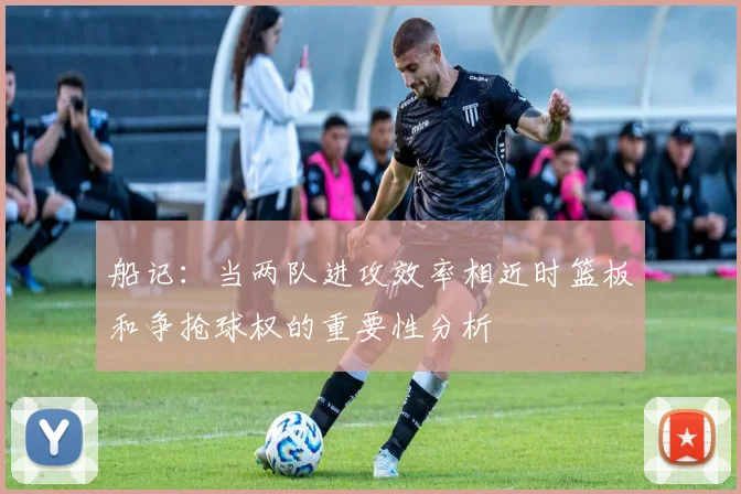 船记：当两队进攻效率相近时篮板和争抢球权的重要性分析